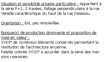 Zone de Texte: Situation et sensibilit urbaine particulire : Appartient  la srie R+1, 2 traves, fatage perpendiculaire  la rueVenelle caractristique du haut de la rue Palassou.Orientation : Est, peu ensoleille.poque(s) de production dominante et proposition de mise en valeur : XVIII de nombreux lments conservs permettant la restitution de larchitecture ancienne.Palette colore XVIII  accorder dans la srie des maisons riveraines.