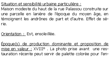 Zone de Texte: Situation et sensibilit urbaine particulire :Maison modeste du haut de la rue Palassou construite sur une parcelle en lanire de l'poque du moyen ge, en tmoignent les andrnes de part et d'autre. Effet de srie.Orientation :  Est, ensoleille.poque(s) de production dominante et proposition de mise en valeur : XVIII . La photo prise avant  une restauration rcente peut servir de palette colore pour len