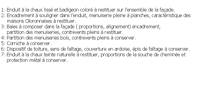 Zone de Texte: 1: Enduit  la chaux liss et badigeon color  restituer sur lensemble de la faade.2: Encadrement  souligner dans lenduit, menuiserie pleine  planches, caractristique des     maisons Oloronnaises  restituer.3: Baies  composer dans la faade ( proportions, alignement) encadrement,     partition des menuiseries, contrevents pleins  restituer.4: Partition des menuiseries bois, contrevents pleins  conserver.5: Corniche  conserver.6: Dispositif de toiture, sens de fatage, couverture en ardoise, pis de fatage  conserver.7: Enduit  la chaux teinte naturelle  restituer, proportions de la souche de chemine et     protection mtal  conserver.