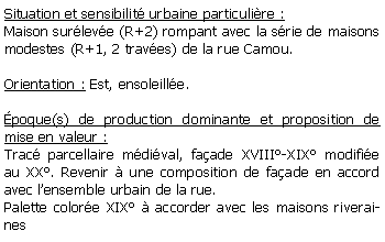 Zone de Texte: Situation et sensibilit urbaine particulire :Maison surleve (R+2) rompant avec la srie de maisons modestes (R+1, 2 traves) de la rue Camou.Orientation : Est, ensoleille.poque(s) de production dominante et proposition de mise en valeur : Trac parcellaire mdival, faade XVIII-XIX modifie au XX. Revenir  une composition de faade en accord avec lensemble urbain de la rue.Palette colore XIX  accorder avec les maisons riveraines