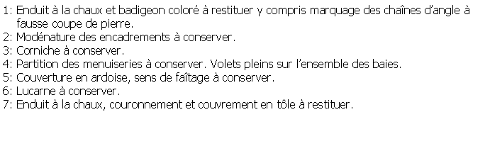 Zone de Texte: 1: Enduit  la chaux et badigeon color  restituer y compris marquage des chanes dangle      fausse coupe de pierre.2: Modnature des encadrements  conserver.3: Corniche  conserver.4: Partition des menuiseries  conserver. Volets pleins sur lensemble des baies.5: Couverture en ardoise, sens de fatage  conserver.6: Lucarne  conserver.7: Enduit  la chaux, couronnement et couvrement en tle  restituer.