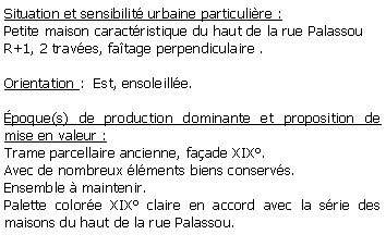 Zone de Texte: Situation et sensibilit urbaine particulire : Petite maison caractristique du haut de la rue Palassou R+1, 2 traves, fatage perpendiculaire .Orientation :  Est, ensoleille.poque(s) de production dominante et proposition de mise en valeur : Trame parcellaire ancienne, faade XIX.Avec de nombreux lments biens conservs.Ensemble  maintenir.Palette colore XIX claire en accord avec la srie des maisons du haut de la rue Palassou.