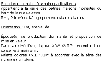 Zone de Texte: Situation et sensibilit urbaine particulire :Appartient  la srie des petites maisons modestes du haut de la rue Palassou.R+1, 2 traves, fatage perpendiculaire  la rue.Orientation : Est, ensoleille.poque(s) de production dominante et proposition de mise en valeur : Parcellaire Mdival, faade XIX XVIII, ensemble bien conserv  maintenir.Palette colore XVIII XIX  accorder avec la srie des maisons riveraines.