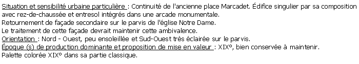 Zone de Texte: Situation et sensibilit urbaine particulire : Continuit de l'ancienne place Marcadet. difice singulier par sa composition avec rez-de-chausse et entresol intgrs dans une arcade monumentale.Retournement de faade secondaire sur le parvis de l'glise Notre Dame.Le traitement de cette faade devrait maintenir cette ambivalence.Orientation : Nord - Ouest, peu ensoleille et Sud-Ouest trs claire sur le parvis.poque (s) de production dominante et proposition de mise en valeur : XIX, bien conserve  maintenir.Palette colore XIX dans sa partie classique.