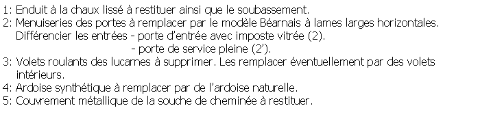 Zone de Texte: 1: Enduit  la chaux liss  restituer ainsi que le soubassement.2: Menuiseries des portes  remplacer par le modle Barnais  lames larges horizontales.     Diffrencier les entres - porte dentre avec imposte vitre (2).			               - porte de service pleine (2).3: Volets roulants des lucarnes  supprimer. Les remplacer ventuellement par des volets     intrieurs.4: Ardoise synthtique  remplacer par de lardoise naturelle.5: Couvrement mtallique de la souche de chemine  restituer.
