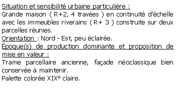 Zone de Texte: Situation et sensibilit urbaine particulire :Grande maison ( R+2, 4 traves ) en continuit dchelle avec les immeubles riverains ( R+ 3 ) construite sur deux parcelles runies.Orientation : Nord - Est, peu claire.poque(s) de production dominante et proposition de mise en valeur : Trame parcellaire ancienne, faade noclassique bien conserve  maintenir.Palette colore XIX claire.