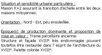 Zone de Texte: Situation et sensibilit urbaine particulire :Maison R+2 assurant la transition dchelle entre les deux maisons mitoyennes.Orientation : Nord - Est, peu ensoleille.poque(s) de production dominante et proposition de mise en valeur : Trame parcellaire ancienne.Structure et faade XVIII trs endommage pouvant toutefois tre restaure dans l esprit de larchitecture du XVIII. Palette colore XVIII.