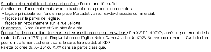 Zone de Texte: Situation et sensibilit urbaine particulire : Forme une tte d'lot.Architecture d'ensemble mais avec trois situations  prendre en compte : - faade principale sur l'ancienne place Marcadet , avec rez-de-chausse commercial. - faade sur le parvis de l'glise. - faade en retournement sur la rue Jeliotte.Orientation : Nord-Ouest et Sud bien claire.poque(s) de production dominante et proposition de mise en valeur : Fin XVIII et XIX, aprs le percement de la route de Pau en 1751 puis l'implantation de l'glise Notre Dame  la fin du XIX. Nombreux lments darchitecture pour un traitement cohrent dans le caractre du dbut XIX.Palette colore du XVIII ou XIX dans sa partie classique.