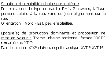 Zone de Texte: Situation et sensibilit urbaine particulire :Petite maison de type courant ( R+1, 2 traves, fatage perpendiculaire  la rue, venelles ) en alignement sur la rue.Orientation : Nord - Est, peu ensoleille.poque(s) de production dominante et proposition de mise en valeur : Trame urbaine ancienne, faade XVIII remanie au XIX.Palette colore XIX claire desprit classique XVII XVIII.