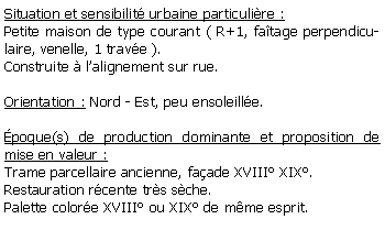 Zone de Texte: Situation et sensibilit urbaine particulire :Petite maison de type courant ( R+1, fatage perpendiculaire, venelle, 1 trave ).Construite  lalignement sur rue.Orientation : Nord - Est, peu ensoleille.poque(s) de production dominante et proposition de mise en valeur : Trame parcellaire ancienne, faade XVIII XIX.Restauration rcente trs sche.Palette colore XVIII ou XIX de mme esprit.