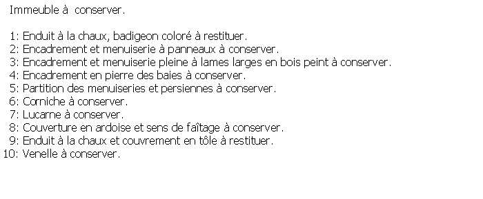 Zone de Texte:   Immeuble   conserver.  1: Enduit  la chaux, badigeon color  restituer.  2: Encadrement et menuiserie  panneaux  conserver.  3: Encadrement et menuiserie pleine  lames larges en bois peint  conserver.  4: Encadrement en pierre des baies  conserver.  5: Partition des menuiseries et persiennes  conserver.  6: Corniche  conserver.  7: Lucarne  conserver.  8: Couverture en ardoise et sens de fatage  conserver.  9: Enduit  la chaux et couvrement en tle  restituer.10: Venelle  conserver.