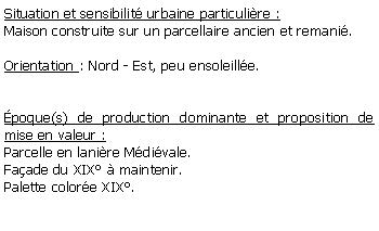 Zone de Texte: Situation et sensibilit urbaine particulire :Maison construite sur un parcellaire ancien et remani.Orientation : Nord - Est, peu ensoleille.poque(s) de production dominante et proposition de mise en valeur :Parcelle en lanire Mdivale.Faade du XIX  maintenir.Palette colore XIX.