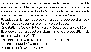 Zone de Texte: Situation et sensibilit urbaine particulire : Immeuble avec un ensemble de faades complexe et occupant une situation singulire en bout dlot aprs le percement de la rue de Segues. Il marque le dbut de la rue Camou.Faades sur la rue, faades sur la cour prcde dun portail et faade secondaire sur la rue de Segues.Orientation : Nord - Est et Nord - Ouest, peu ensoleilles.poque(s) de production dominante et proposition de mise en valeur : XVIIIAncienne pour la structure et la trame urbaine.Ensemble quilibr  maintenir. Palette colore XVII XVIII.