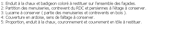 Zone de Texte: 1: Enduit  la chaux et badigeon color  restituer sur lensemble des faades.2: Partition des menuiseries, contrevent du RDC et persiennes  ltage  conserver.3: Lucarne  conserver ( partie des menuiseries et contrevents en bois ).4: Couverture en ardoise, sens de fatage  conserver.5: Proportion, enduit  la chaux, couronnement et couvrement en tle  restituer.