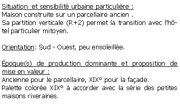 Zone de Texte: Situation  et sensibilit urbaine particulire :Maison construite sur un parcellaire ancien . Sa partition verticale (R+2) permet la transition avec lhtel particulier mitoyen.Orientation: Sud - Ouest, peu ensoleille.poque(s) de production dominante et proposition de mise en valeur : Ancienne pour le parcellaire, XIX pour la faade.Palette colore XIX  accorder avec la srie des petites maisons riveraines.
