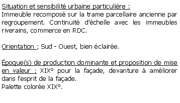 Zone de Texte: Situation et sensibilit urbaine particulire :Immeuble recompos sur la trame parcellaire ancienne par regroupement. Continuit dchelle avec les immeubles riverains, commerce en RDC.Orientation ; Sud - Ouest, bien claire.poque(s) de production dominante et proposition de mise en valeur : XIX pour la faade, devanture  amliorer dans lesprit de la faade.Palette colore XIX. 