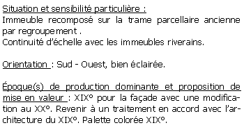 Zone de Texte: Situation et sensibilit particulire :Immeuble recompos sur la trame parcellaire ancienne par regroupement .Continuit dchelle avec les immeubles riverains.Orientation : Sud - Ouest, bien claire.poque(s) de production dominante et proposition de mise en valeur : XIX pour la faade avec une modification au XX. Revenir  un traitement en accord avec larchitecture du XIX. Palette colore XIX.