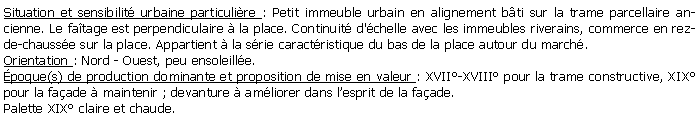 Zone de Texte: Situation et sensibilit urbaine particulire : Petit immeuble urbain en alignement bti sur la trame parcellaire ancienne. Le fatage est perpendiculaire  la place. Continuit d'chelle avec les immeubles riverains, commerce en rez-de-chausse sur la place. Appartient  la srie caractristique du bas de la place autour du march.Orientation : Nord - Ouest, peu ensoleille.poque(s) de production dominante et proposition de mise en valeur : XVII-XVIII pour la trame constructive, XIX pour la faade  maintenir ; devanture  amliorer dans lesprit de la faade.Palette XIX claire et chaude.