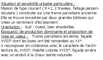 Zone de Texte: Situation et sensibilit urbaine particulire :Maison de type courant ( R+1, 2 traves, fatage perpendiculaire ) construite sur une trame parcellaire ancienne. Elle se trouve encadre par deux grandes btisses qui cres un sentiment dcrasement. Orientation :  Sud - Ouest, bien ensoleille.poque(s) de production dominante et proposition de mise en valeur :   Trame parcellaire ancienne, faade XVIII dont les baies ont t remanies au XX.A recomposer en cohrence avec le caractre de larchitecture du XVIII. Palette colore XVIII, faade arrire avec un enduit  la chaux teinte naturelle.