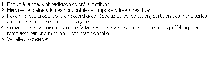 Zone de Texte: 1: Enduit  la chaux et badigeon color  restituer.2: Menuiserie pleine  lames horizontales et imposte vitre  restituer.3: Revenir  des proportions en accord avec lpoque de construction, partition des menuiseries      restituer sur lensemble de la faade.4: Couverture en ardoise et sens de fatage  conserver. Artiers en lments prfabriqu      remplacer par une mise en uvre traditionnelle. 5: Venelle  conserver.