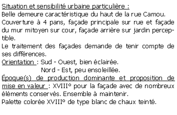 Zone de Texte: Situation et sensibilit urbaine particulire :Belle demeure caractristique du haut de la rue Camou.Couverture  4 pans, faade principale sur rue et faade du mur mitoyen sur cour, faade arrire sur jardin perceptible.Le traitement des faades demande de tenir compte de ses diffrences.Orientation : Sud - Ouest, bien claire.                   Nord - Est, peu ensoleille.poque(s) de production dominante et proposition de mise en valeur : XVIII pour la faade avec de nombreux lments conservs. Ensemble  maintenir.Palette colore XVIII de type blanc de chaux teint.
