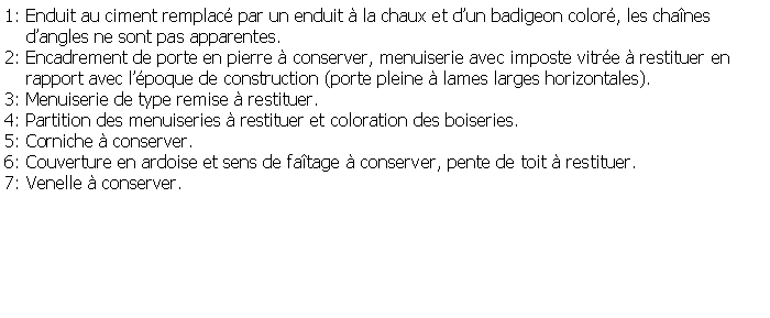 Zone de Texte: 1: Enduit au ciment remplac par un enduit  la chaux et dun badigeon color, les chanes    dangles ne sont pas apparentes.2: Encadrement de porte en pierre  conserver, menuiserie avec imposte vitre  restituer en     rapport avec lpoque de construction (porte pleine  lames larges horizontales).3: Menuiserie de type remise  restituer.4: Partition des menuiseries  restituer et coloration des boiseries.5: Corniche  conserver.6: Couverture en ardoise et sens de fatage  conserver, pente de toit  restituer.7: Venelle  conserver.