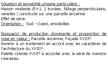 Zone de Texte: Situation et sensibilit urbaine particulire :Maison modeste (R+1, 2 traves, fatage perpendiculaire, venelles ) construite sur une parcelle ancienne.Effet de srie.Orientation :  Sud - Ouest, ensoleille.poque(s) de production dominante et proposition de mise en valeur : Parcelle ancienne, Faade XVIII.Revenir  un traitement en accord avec les caractres de larchitecture du XVIII.Palette colore XVIII  accorder avec la srie de maisons riveraines.