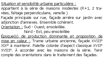 Zone de Texte: Situation et sensibilit urbaine particulire :Appartient  la srie de maisons modestes (R+1, 2 traves, fatage perpendiculaire, venelle )Faade principale sur rue, faade arrire sur jardin avec adjonction dannexes. Ensemble cohrent.Orientation : Sud - Ouest, ensoleille.                   Nord - Est, peu ensoleillepoque(s) de production dominante et proposition de mise en valeur : Trame urbaine ancienne, faade XVIII  XIX  maintenir. Palette colore daspect classique XVII XVIII.  accorder avec les maisons de la srie. Tenir compte des orientations dans le traitement des faades.