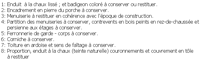 Zone de Texte: 1: Enduit   la chaux liss ; et badigeon color  conserver ou restituer.2: Encadrement en pierre du porche  conserver.3: Menuiserie  restituer en cohrence avec lpoque de construction.4: Partition des menuiseries  conserver, contrevents en bois peints en rez-de-chausse et     persienne aux tages  conserver.5: Ferronnerie de garde - corps  conserver.6: Corniche  conserver.7: Toiture en ardoise et sens de fatage  conserver.8: Proportion, enduit  la chaux (teinte naturelle) couronnements et couvrement en tle      restituer