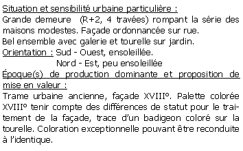 Zone de Texte: Situation et sensibilit urbaine particulire :Grande demeure  (R+2, 4 traves) rompant la srie des maisons modestes. Faade ordonnance sur rue.Bel ensemble avec galerie et tourelle sur jardin. Orientation : Sud - Ouest, ensoleille.                   Nord - Est, peu ensoleillepoque(s) de production dominante et proposition de mise en valeur : Trame urbaine ancienne, faade XVIII. Palette colore XVIII tenir compte des diffrences de statut pour le traitement de la faade, trace dun badigeon color sur la tourelle. Coloration exceptionnelle pouvant tre reconduite  lidentique.