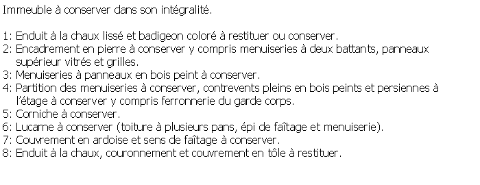 Zone de Texte: Immeuble  conserver dans son intgralit.1: Enduit  la chaux liss et badigeon color  restituer ou conserver.2: Encadrement en pierre  conserver y compris menuiseries  deux battants, panneaux     suprieur vitrs et grilles.3: Menuiseries  panneaux en bois peint  conserver.4: Partition des menuiseries  conserver, contrevents pleins en bois peints et persiennes      ltage  conserver y compris ferronnerie du garde corps.5: Corniche  conserver.6: Lucarne  conserver (toiture  plusieurs pans, pi de fatage et menuiserie).7: Couvrement en ardoise et sens de fatage  conserver.8: Enduit  la chaux, couronnement et couvrement en tle  restituer. 