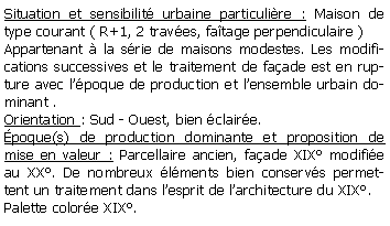 Zone de Texte: Situation et sensibilit urbaine particulire : Maison de type courant ( R+1, 2 traves, fatage perpendiculaire )Appartenant  la srie de maisons modestes. Les modifications successives et le traitement de faade est en rupture avec lpoque de production et lensemble urbain dominant . Orientation : Sud - Ouest, bien claire.poque(s) de production dominante et proposition de mise en valeur : Parcellaire ancien, faade XIX modifie au XX. De nombreux lments bien conservs permettent un traitement dans lesprit de larchitecture du XIX.Palette colore XIX.
