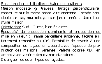 Zone de Texte: Situation et sensibilisation urbaine particulire :Maison modeste (2 traves, fatage perpendiculaire) construite sur la trame parcellaire ancienne. Faade principale sur rue, mur mitoyen sur jardin aprs la dmolition dune maison.Orientation: Sud - Ouest, bien claire.poque(s) de production dominante et proposition de mise en valeur : Trame parcellaire ancienne, faade entirement remanie au XX. Possibilit de revenir  une composition de faade en accord avec lpoque de production des maisons riveraines. Palette colore XIX en accord avec la srie des maison riveraines .Distinguer les deux types de faades.