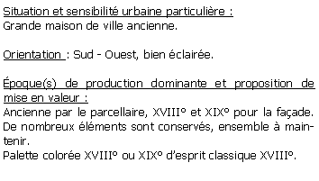 Zone de Texte: Situation et sensibilit urbaine particulire :Grande maison de ville ancienne.Orientation : Sud - Ouest, bien claire.poque(s) de production dominante et proposition de mise en valeur : Ancienne par le parcellaire, XVIII et XIX pour la faade. De nombreux lments sont conservs, ensemble  maintenir.Palette colore XVIII ou XIX desprit classique XVIII.