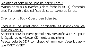 Zone de Texte: Situation et sensibilit urbaine particulire : Maison de ville ( 5 traves ) dont lchelle (R+1) saccorde avec lensemble des difices de cette partie de la rue.Orientation : Sud - Ouest, peu claire.poque(s) de production dominante et proposition de mise en valeur : Ancienne pour la trame parcellaire, remanie au XIX pour la faade de nombreux lments  maintenir.Palette colore XIX ton chaud et lumineux desprit classique XVII XVIII.