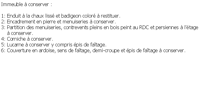 Zone de Texte: Immeuble  conserver :1: Enduit  la chaux liss et badigeon color  restituer.2: Encadrement en pierre et menuiseries  conserver.3: Partition des menuiseries, contrevents pleins en bois peint au RDC et persiennes  ltage      conserver.4: Corniche  conserver.5: Lucarne  conserver y compris pis de fatage.6: Couverture en ardoise, sens de fatage, demi-croupe et pis de fatage  conserver.