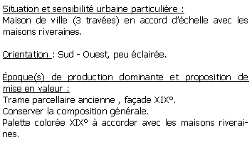 Zone de Texte: Situation et sensibilit urbaine particulire :Maison de ville (3 traves) en accord dchelle avec les maisons riveraines.Orientation : Sud - Ouest, peu claire.poque(s) de production dominante et proposition de mise en valeur :  Trame parcellaire ancienne , faade XIX.Conserver la composition gnrale.Palette colore XIX  accorder avec les maisons riveraines.