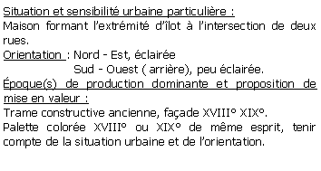 Zone de Texte: Situation et sensibilit urbaine particulire :Maison formant lextrmit dlot  lintersection de deux rues.Orientation : Nord - Est, claire                    Sud - Ouest ( arrire), peu claire.poque(s) de production dominante et proposition de mise en valeur : Trame constructive ancienne, faade XVIII XIX.Palette colore XVIII ou XIX de mme esprit, tenir compte de la situation urbaine et de lorientation.