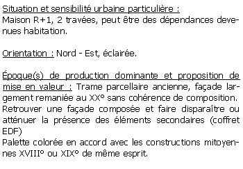 Zone de Texte: Situation et sensibilit urbaine particulire : Maison R+1, 2 traves, peut tre des dpendances devenues habitation.Orientation : Nord - Est, claire.poque(s) de production dominante et proposition de mise en valeur : Trame parcellaire ancienne, faade largement remanie au XX sans cohrence de composition.Retrouver une faade compose et faire disparatre ou attnuer la prsence des lments secondaires (coffret EDF)Palette colore en accord avec les constructions mitoyennes XVIII ou XIX de mme esprit.