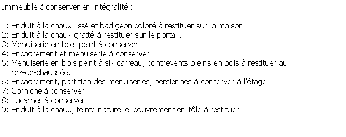 Zone de Texte: Immeuble  conserver en intgralit :1: Enduit  la chaux liss et badigeon color  restituer sur la maison.2: Enduit  la chaux gratt  restituer sur le portail.3: Menuiserie en bois peint  conserver.4: Encadrement et menuiserie  conserver.5: Menuiserie en bois peint  six carreau, contrevents pleins en bois  restituer au     rez-de-chausse.6: Encadrement, partition des menuiseries, persiennes  conserver  ltage.7: Corniche  conserver.8: Lucarnes  conserver.9: Enduit  la chaux, teinte naturelle, couvrement en tle  restituer.
