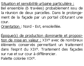 Zone de Texte: Situation et sensibilit urbaine particulire :Bel ensemble (6 traves) probablement issu de la runion de deux parcelles. Dans le prolongement de la faade par un portail clturant une cour.Orientation : Nord - Est, ensoleille.poque(s) de production dominante et proposition de mise en valeur : XIX avec de nombreux lments conservs permettant un traitement dans lesprit du XIX. Traitement des faades sur rue et sur cour  diffrencier.Palette colore XIX.