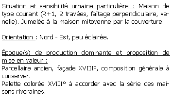 Zone de Texte: Situation et sensibilit urbaine particulire : Maison de type courant (R+1, 2 traves, fatage perpendiculaire, venelle). Jumele  la maison mitoyenne par la couvertureOrientation : Nord - Est, peu claire.poque(s) de production dominante et proposition de mise en valeur : Parcellaire ancien, faade XVIII, composition gnrale  conserver.Palette colore XVIII  accorder avec la srie des maisons riveraines.