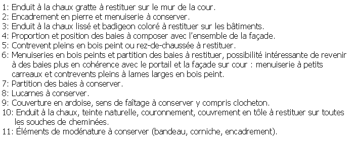 Zone de Texte: 1: Enduit  la chaux gratte  restituer sur le mur de la cour.2: Encadrement en pierre et menuiserie  conserver.3: Enduit  la chaux liss et badigeon color  restituer sur les btiments.4: Proportion et position des baies  composer avec lensemble de la faade.5: Contrevent pleins en bois peint ou rez-de-chausse  restituer.6: Menuiseries en bois peints et partition des baies  restituer, possibilit intressante de revenir      des baies plus en cohrence avec le portail et la faade sur cour : menuiserie  petits     carreaux et contrevents pleins  lames larges en bois peint.7: Partition des baies  conserver.8: Lucarnes  conserver.9: Couverture en ardoise, sens de fatage  conserver y compris clocheton.10: Enduit  la chaux, teinte naturelle, couronnement, couvrement en tle  restituer sur toutes     les souches de chemines.11: lments de modnature  conserver (bandeau, corniche, encadrement).