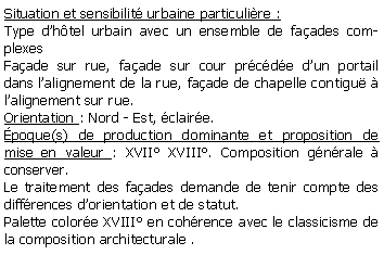 Zone de Texte: Situation et sensibilit urbaine particulire : Type dhtel urbain avec un ensemble de faades complexesFaade sur rue, faade sur cour prcde dun portail dans lalignement de la rue, faade de chapelle contigu  lalignement sur rue.Orientation : Nord - Est, claire.poque(s) de production dominante et proposition de mise en valeur : XVII XVIII. Composition gnrale  conserver.Le traitement des faades demande de tenir compte des diffrences dorientation et de statut.Palette colore XVIII en cohrence avec le classicisme de la composition architecturale .
