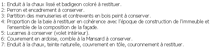 Zone de Texte: 1: Enduit  la chaux liss et badigeon color  restituer.2: Perron et encadrement  conserver.3: Partition des menuiseries et contrevents en bois peint  conserver.4: Proportion de la baie  restituer en cohrence avec lpoque de construction de limmeuble et     lensemble de la composition de la faade.5: Lucarnes  conserver (volet intrieur).6: Couvrement en ardoise, comble  la Mansard  conserver.7: Enduit  la chaux, teinte naturelle, couvrement en tle, couronnement  restituer.