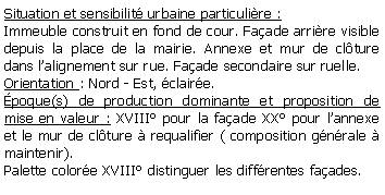 Zone de Texte: Situation et sensibilit urbaine particulire : Immeuble construit en fond de cour. Faade arrire visible depuis la place de la mairie. Annexe et mur de clture dans lalignement sur rue. Faade secondaire sur ruelle.Orientation : Nord - Est, claire.poque(s) de production dominante et proposition de mise en valeur : XVIII pour la faade XX pour lannexe et le mur de clture  requalifier ( composition gnrale  maintenir).Palette colore XVIII distinguer les diffrentes faades.