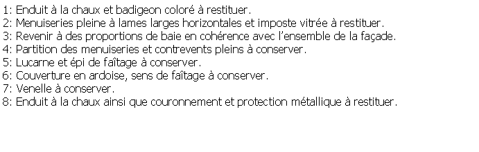 Zone de Texte: 1: Enduit  la chaux et badigeon color  restituer.2: Menuiseries pleine  lames larges horizontales et imposte vitre  restituer.3: Revenir  des proportions de baie en cohrence avec lensemble de la faade.4: Partition des menuiseries et contrevents pleins  conserver.5: Lucarne et pi de fatage  conserver.6: Couverture en ardoise, sens de fatage  conserver.7: Venelle  conserver.8: Enduit  la chaux ainsi que couronnement et protection mtallique  restituer.