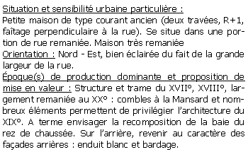 Zone de Texte: Situation et sensibilit urbaine particulire :Petite maison de type courant ancien (deux traves, R+1, fatage perpendiculaire  la rue). Se situe dans une portion de rue remanie. Maison trs remanieOrientation : Nord - Est, bien claire du fait de la grande largeur de la rue.poque(s) de production dominante et proposition de mise en valeur : Structure et trame du XVII, XVIII, largement remanie au XX : combles  la Mansard et nombreux lments permettent de privilgier larchitecture du XIX. A terme envisager la recomposition de la baie du rez de chausse. Sur larrire, revenir au caractre des faades arrires : enduit blanc et bardage.