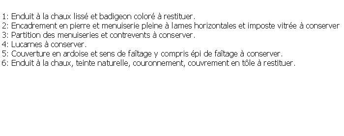 Zone de Texte: 1: Enduit  la chaux liss et badigeon color  restituer.2: Encadrement en pierre et menuiserie pleine  lames horizontales et imposte vitre  conserver3: Partition des menuiseries et contrevents  conserver.4: Lucarnes  conserver.5: Couverture en ardoise et sens de fatage y compris pi de fatage  conserver.6: Enduit  la chaux, teinte naturelle, couronnement, couvrement en tle  restituer.