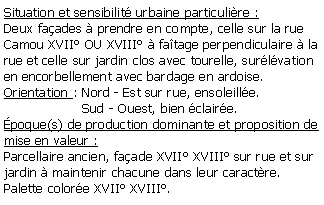 Zone de Texte: Situation et sensibilit urbaine particulire :Deux faades  prendre en compte, celle sur la rue Camou XVII OU XVIII  fatage perpendiculaire  la rue et celle sur jardin clos avec tourelle, surlvation en encorbellement avec bardage en ardoise.Orientation : Nord - Est sur rue, ensoleille.                   Sud - Ouest, bien claire.poque(s) de production dominante et proposition de mise en valeur : Parcellaire ancien, faade XVII XVIII sur rue et sur jardin  maintenir chacune dans leur caractre.Palette colore XVII XVIII.